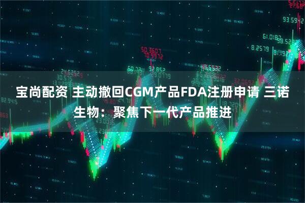 宝尚配资 主动撤回CGM产品FDA注册申请 三诺生物：聚焦下一代产品推进