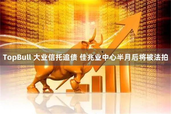 TopBull 大业信托追债 佳兆业中心半月后将被法拍