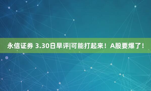 永信证券 3.30日早评|可能打起来！A股要爆了！