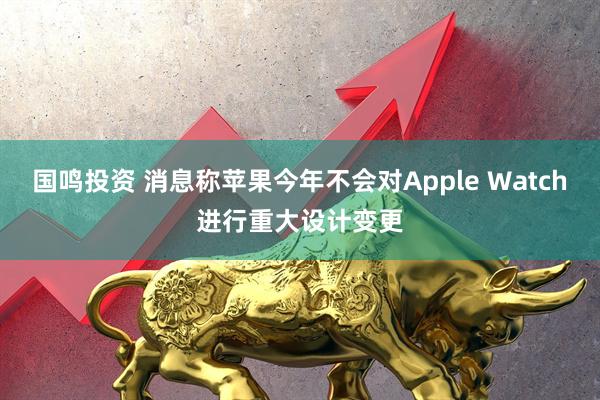 国鸣投资 消息称苹果今年不会对Apple Watch进行重大设计变更