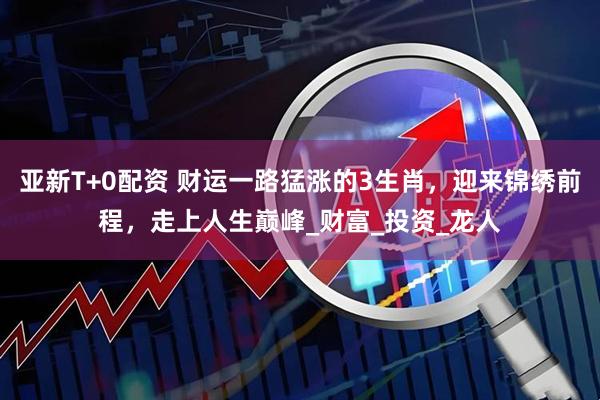亚新T+0配资 财运一路猛涨的3生肖，迎来锦绣前程，走上人生巅峰_财富_投资_龙人