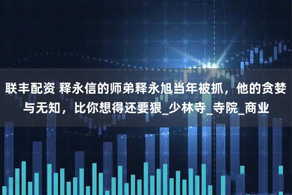联丰配资 释永信的师弟释永旭当年被抓，他的贪婪与无知，比你想得还要狠_少林寺_寺院_商业