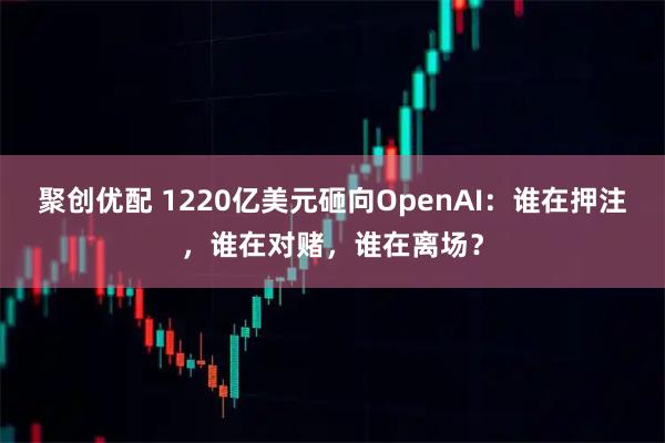 聚创优配 1220亿美元砸向OpenAI：谁在押注，谁在对赌，谁在离场？