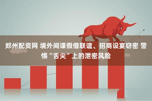 郑州配资网 境外间谍假借联谊、招商设宴窃密 警惕“舌尖”上的泄密风险