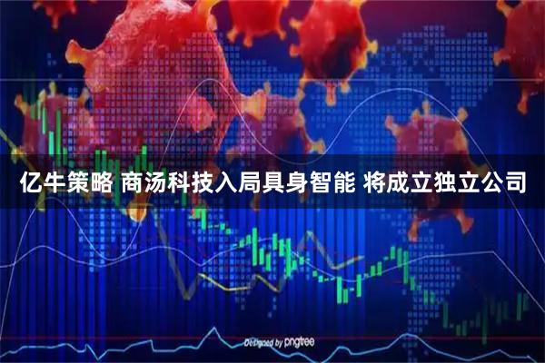 亿牛策略 商汤科技入局具身智能 将成立独立公司