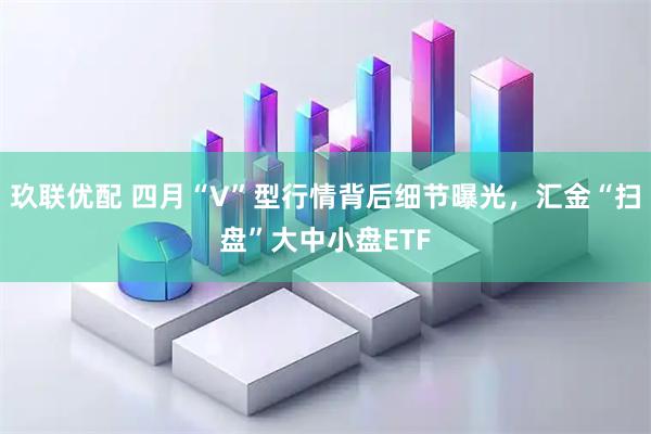玖联优配 四月“V”型行情背后细节曝光，汇金“扫盘”大中小盘ETF