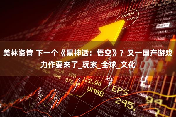 美林资管 下一个《黑神话：悟空》？又一国产游戏力作要来了_玩家_全球_文化