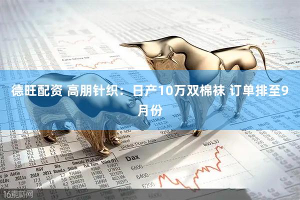 德旺配资 高朋针织:日产10万双棉袜 订单排至9月份